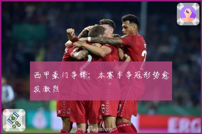 西甲豪门争锋：本赛季争冠形势愈发激烈