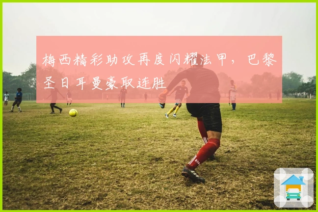 梅西精彩助攻再度闪耀法甲，巴黎圣日耳曼豪取连胜