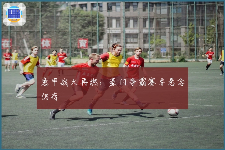 意甲战火再燃，豪门争霸赛季悬念仍存