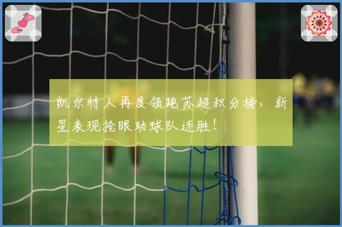 凯尔特人再度领跑苏超积分榜，新星表现抢眼助球队连胜！