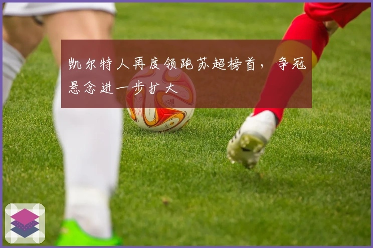 凯尔特人再度领跑苏超榜首，争冠悬念进一步扩大