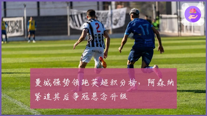 曼城强势领跑英超积分榜，阿森纳紧追其后争冠悬念升级