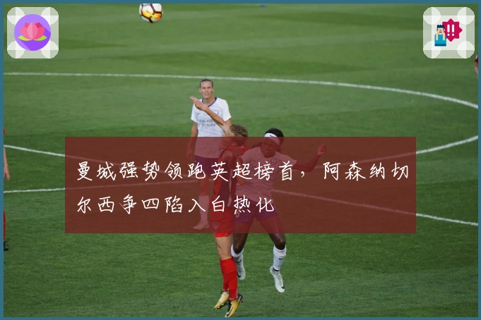 曼城强势领跑英超榜首，阿森纳切尔西争四陷入白热化