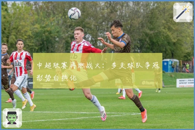 中超联赛再燃战火：多支球队争冠形势白热化