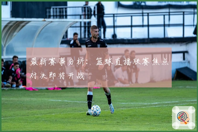 最新赛事分析：篮球直播联赛焦点对决即将开战