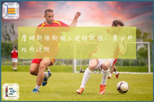 詹姆斯领衔湖人逆转取胜，勇士终结两连败