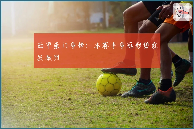 西甲豪门争锋：本赛季争冠形势愈发激烈