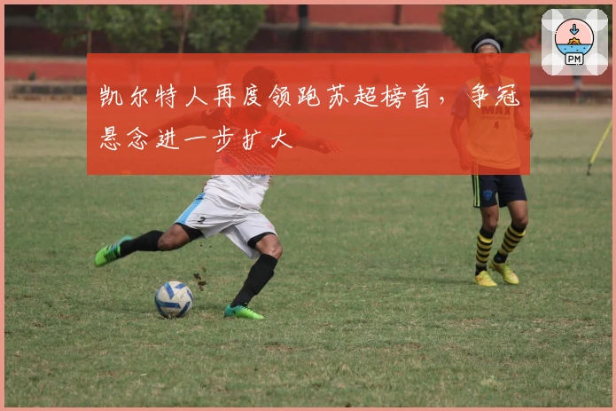 凯尔特人再度领跑苏超榜首，争冠悬念进一步扩大