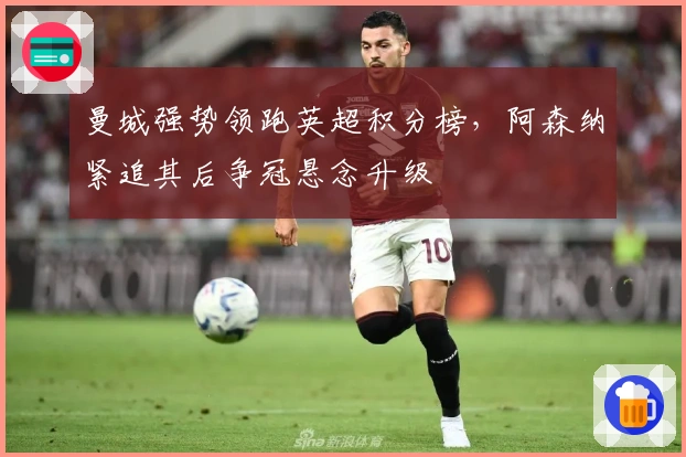 曼城强势领跑英超积分榜，阿森纳紧追其后争冠悬念升级