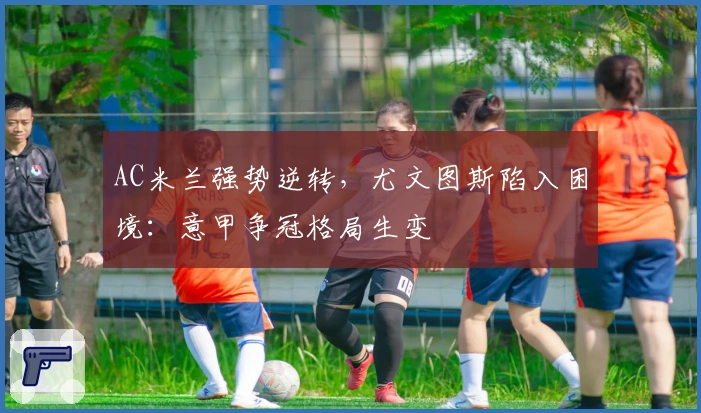 AC米兰强势逆转，尤文图斯陷入困境：意甲争冠格局生变