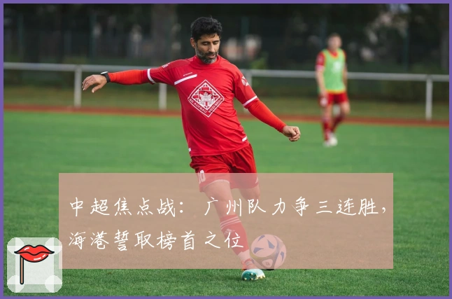中超焦点战:广州队力争三连胜,海港誓取榜首之位